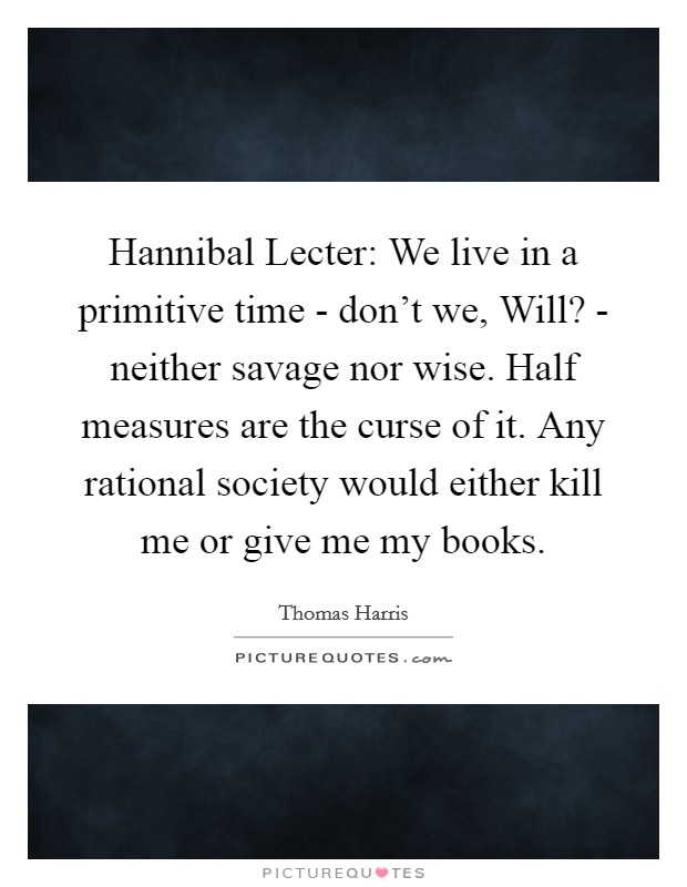 Hannibal Lecter: We live in a primitive time - don't we, Will? - neither savage nor wise. Half measures are the curse of it. Any rational society would either kill me or give me my books Picture Quote #1