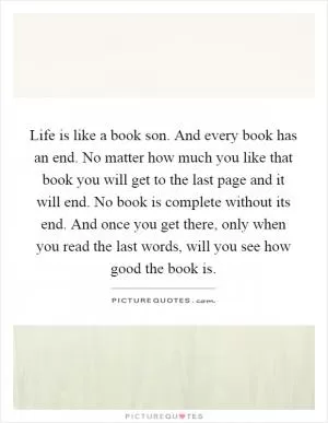 Life is like a book son. And every book has an end. No matter how much you like that book you will get to the last page and it will end. No book is complete without its end. And once you get there, only when you read the last words, will you see how good the book is Picture Quote #1