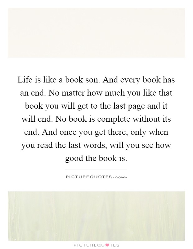 Life is like a book son. And every book has an end. No matter how much you like that book you will get to the last page and it will end. No book is complete without its end. And once you get there, only when you read the last words, will you see how good the book is Picture Quote #1