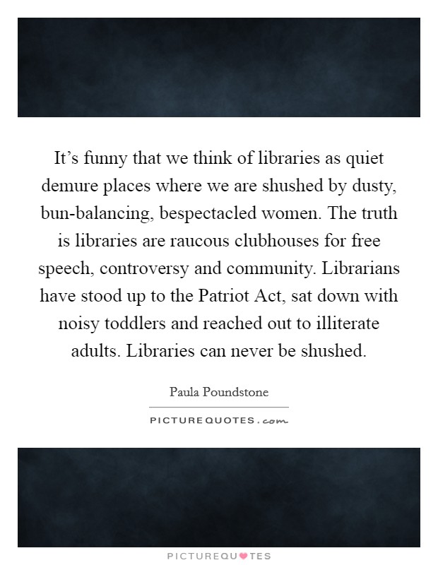 It's funny that we think of libraries as quiet demure places where we are shushed by dusty, bun-balancing, bespectacled women. The truth is libraries are raucous clubhouses for free speech, controversy and community. Librarians have stood up to the Patriot Act, sat down with noisy toddlers and reached out to illiterate adults. Libraries can never be shushed Picture Quote #1