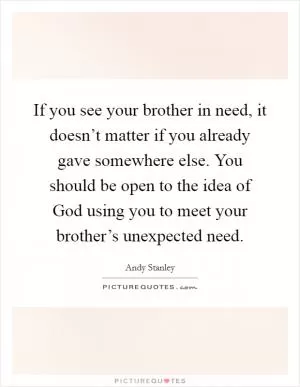 If you see your brother in need, it doesn’t matter if you already gave somewhere else. You should be open to the idea of God using you to meet your brother’s unexpected need Picture Quote #1