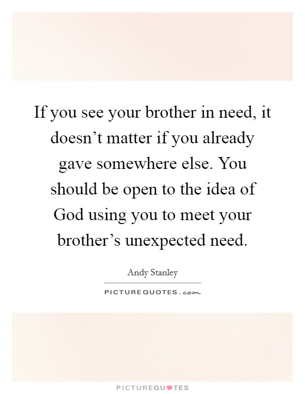 If you see your brother in need, it doesn't matter if you already gave somewhere else. You should be open to the idea of God using you to meet your brother's unexpected need Picture Quote #1