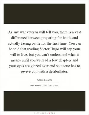 As any war veteran will tell you, there is a vast difference between preparing for battle and actually facing battle for the first time. You can be told that reading Victor Hugo will sap your will to live, but you can’t understand what it means until you’ve read a few chapters and your eyes are glazed over and someone has to revive you with a defibrillator Picture Quote #1