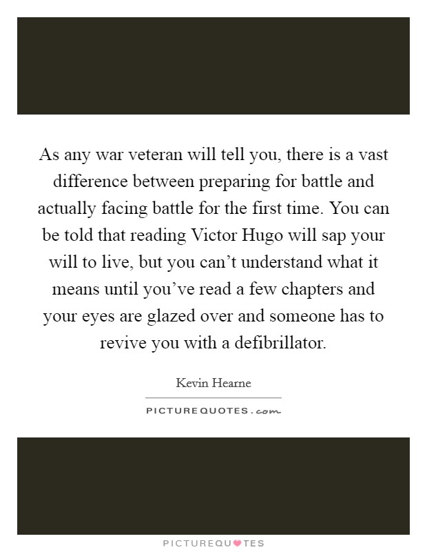 As any war veteran will tell you, there is a vast difference between preparing for battle and actually facing battle for the first time. You can be told that reading Victor Hugo will sap your will to live, but you can't understand what it means until you've read a few chapters and your eyes are glazed over and someone has to revive you with a defibrillator Picture Quote #1