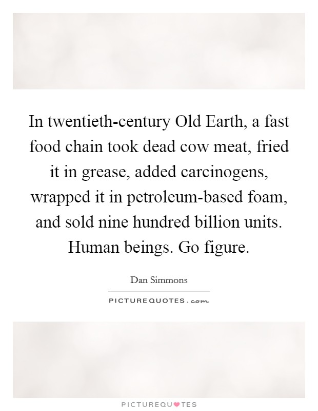 In twentieth-century Old Earth, a fast food chain took dead cow meat, fried it in grease, added carcinogens, wrapped it in petroleum-based foam, and sold nine hundred billion units. Human beings. Go figure Picture Quote #1