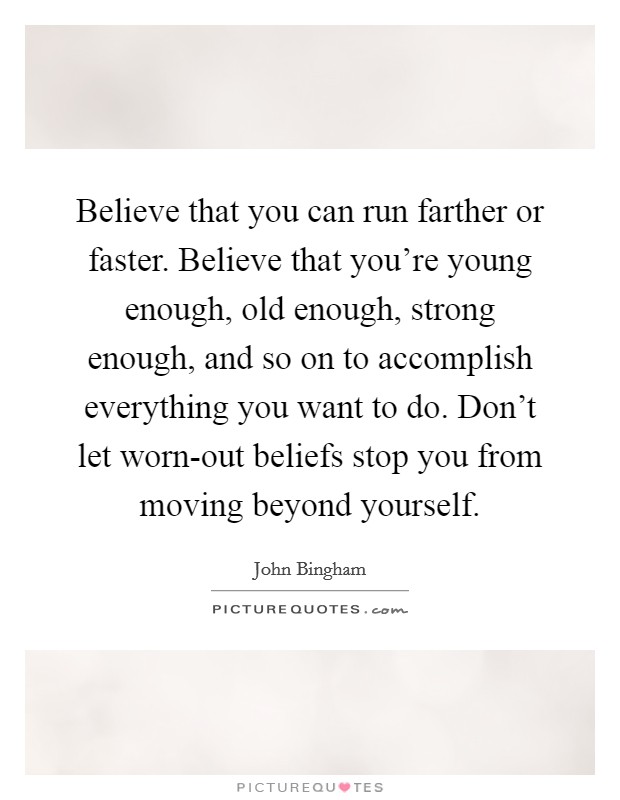 Believe that you can run farther or faster. Believe that you're young enough, old enough, strong enough, and so on to accomplish everything you want to do. Don't let worn-out beliefs stop you from moving beyond yourself Picture Quote #1