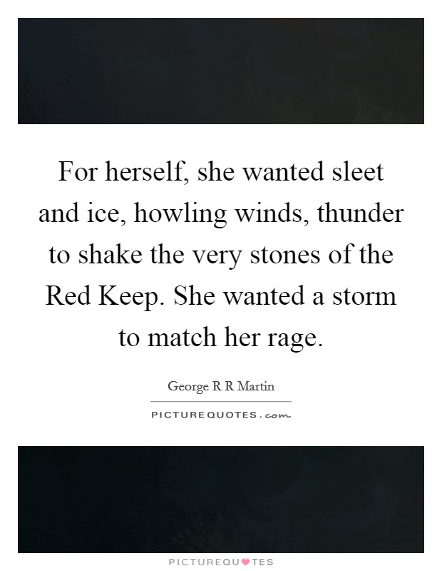 For herself, she wanted sleet and ice, howling winds, thunder to shake the very stones of the Red Keep. She wanted a storm to match her rage Picture Quote #1