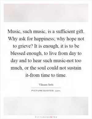 Music, such music, is a sufficient gift. Why ask for happiness; why hope not to grieve? It is enough, it is to be blessed enough, to live from day to day and to hear such music-not too much, or the soul could not sustain it-from time to time Picture Quote #1
