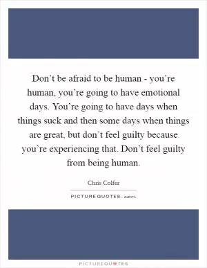 Don’t be afraid to be human - you’re human, you’re going to have emotional days. You’re going to have days when things suck and then some days when things are great, but don’t feel guilty because you’re experiencing that. Don’t feel guilty from being human Picture Quote #1