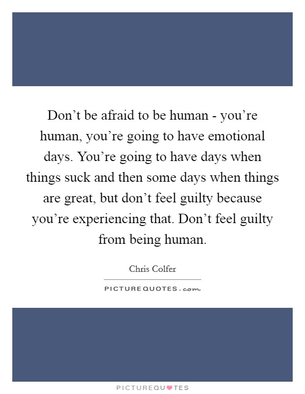 Don't be afraid to be human - you're human, you're going to have emotional days. You're going to have days when things suck and then some days when things are great, but don't feel guilty because you're experiencing that. Don't feel guilty from being human Picture Quote #1