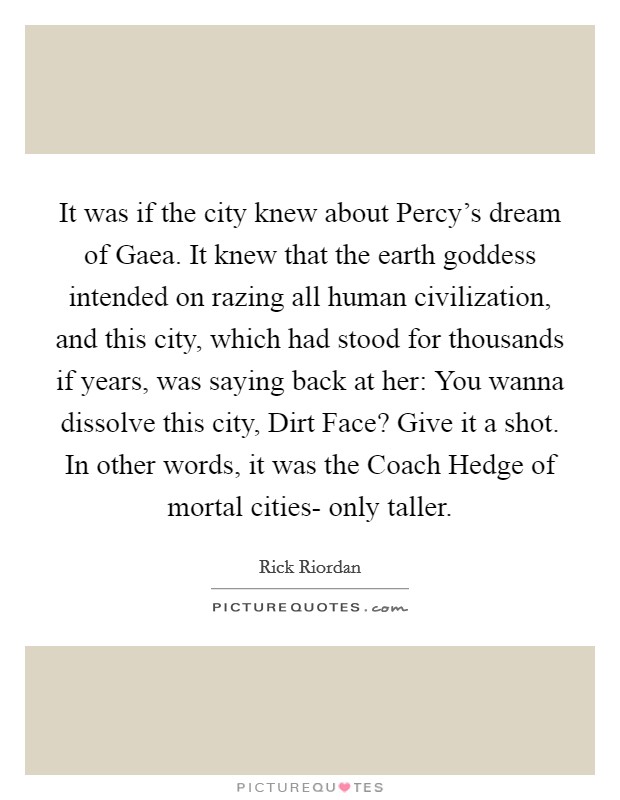 It was if the city knew about Percy's dream of Gaea. It knew that the earth goddess intended on razing all human civilization, and this city, which had stood for thousands if years, was saying back at her: You wanna dissolve this city, Dirt Face? Give it a shot. In other words, it was the Coach Hedge of mortal cities- only taller Picture Quote #1
