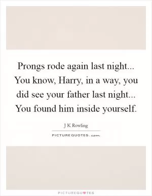 Prongs rode again last night... You know, Harry, in a way, you did see your father last night... You found him inside yourself Picture Quote #1