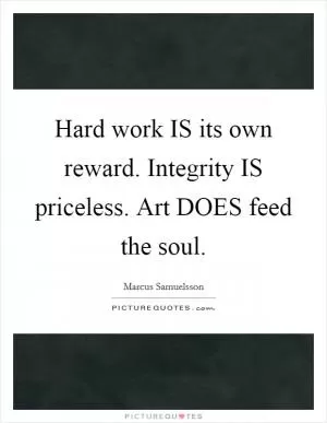 Hard work IS its own reward. Integrity IS priceless. Art DOES feed the soul Picture Quote #1