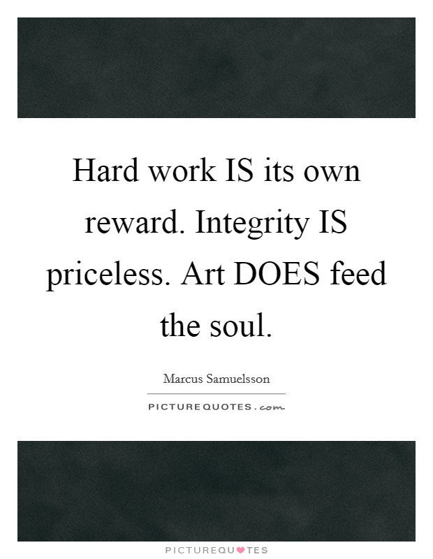 Hard work IS its own reward. Integrity IS priceless. Art DOES feed the soul Picture Quote #1