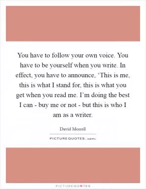 You have to follow your own voice. You have to be yourself when you write. In effect, you have to announce, ‘This is me, this is what I stand for, this is what you get when you read me. I’m doing the best I can - buy me or not - but this is who I am as a writer Picture Quote #1
