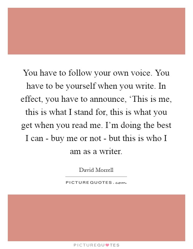 You have to follow your own voice. You have to be yourself when you write. In effect, you have to announce, ‘This is me, this is what I stand for, this is what you get when you read me. I'm doing the best I can - buy me or not - but this is who I am as a writer Picture Quote #1