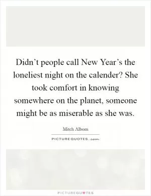 Didn’t people call New Year’s the loneliest night on the calender? She took comfort in knowing somewhere on the planet, someone might be as miserable as she was Picture Quote #1