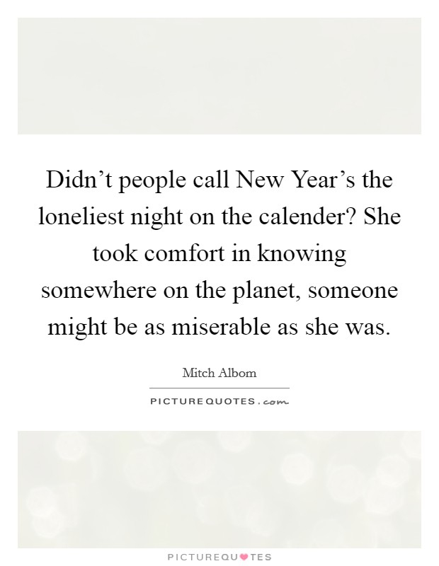 Didn't people call New Year's the loneliest night on the calender? She took comfort in knowing somewhere on the planet, someone might be as miserable as she was Picture Quote #1