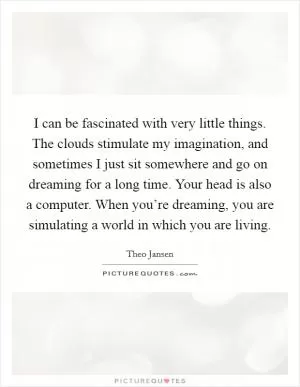 I can be fascinated with very little things. The clouds stimulate my imagination, and sometimes I just sit somewhere and go on dreaming for a long time. Your head is also a computer. When you’re dreaming, you are simulating a world in which you are living Picture Quote #1