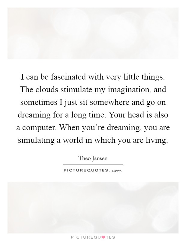 I can be fascinated with very little things. The clouds stimulate my imagination, and sometimes I just sit somewhere and go on dreaming for a long time. Your head is also a computer. When you're dreaming, you are simulating a world in which you are living Picture Quote #1