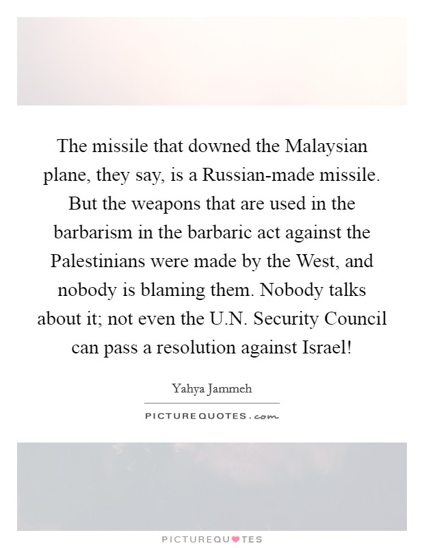 The missile that downed the Malaysian plane, they say, is a Russian-made missile. But the weapons that are used in the barbarism in the barbaric act against the Palestinians were made by the West, and nobody is blaming them. Nobody talks about it; not even the U.N. Security Council can pass a resolution against Israel! Picture Quote #1