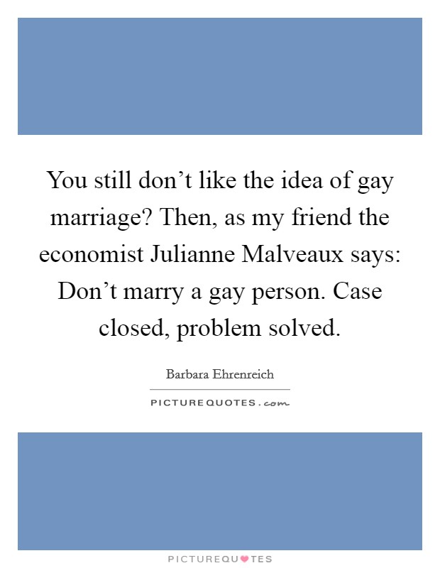 You still don't like the idea of gay marriage? Then, as my friend the economist Julianne Malveaux says: Don't marry a gay person. Case closed, problem solved Picture Quote #1