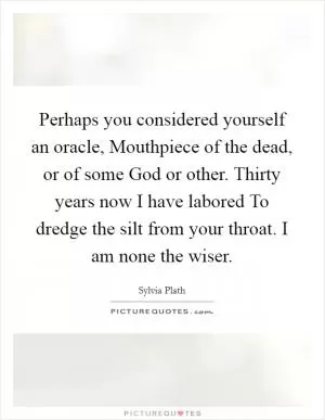 Perhaps you considered yourself an oracle, Mouthpiece of the dead, or of some God or other. Thirty years now I have labored To dredge the silt from your throat. I am none the wiser Picture Quote #1