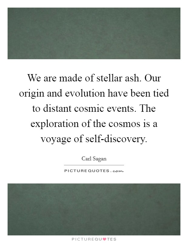 We are made of stellar ash. Our origin and evolution have been tied to distant cosmic events. The exploration of the cosmos is a voyage of self-discovery Picture Quote #1