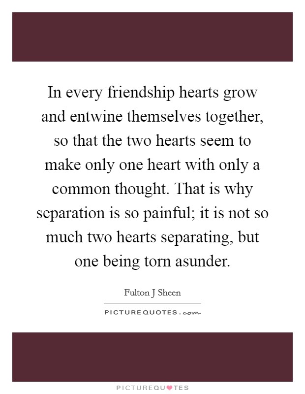 In every friendship hearts grow and entwine themselves together, so that the two hearts seem to make only one heart with only a common thought. That is why separation is so painful; it is not so much two hearts separating, but one being torn asunder Picture Quote #1