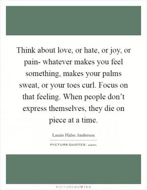 Think about love, or hate, or joy, or pain- whatever makes you feel something, makes your palms sweat, or your toes curl. Focus on that feeling. When people don’t express themselves, they die on piece at a time Picture Quote #1