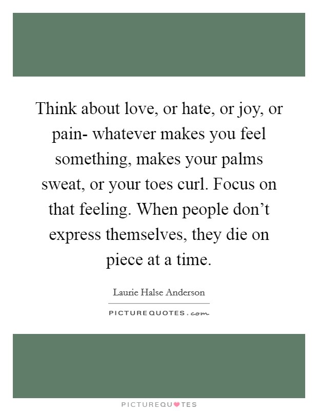 Think about love, or hate, or joy, or pain- whatever makes you feel something, makes your palms sweat, or your toes curl. Focus on that feeling. When people don't express themselves, they die on piece at a time Picture Quote #1