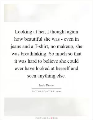 Looking at her, I thought again how beautiful she was - even in jeans and a T-shirt, no makeup, she was breathtaking. So much so that it was hard to believe she could ever have looked at herself and seen anything else Picture Quote #1