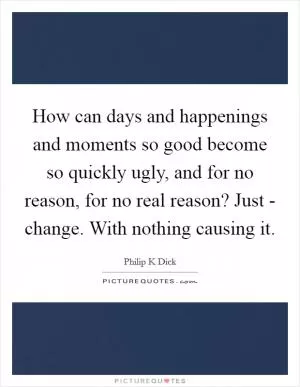 How can days and happenings and moments so good become so quickly ugly, and for no reason, for no real reason? Just - change. With nothing causing it Picture Quote #1