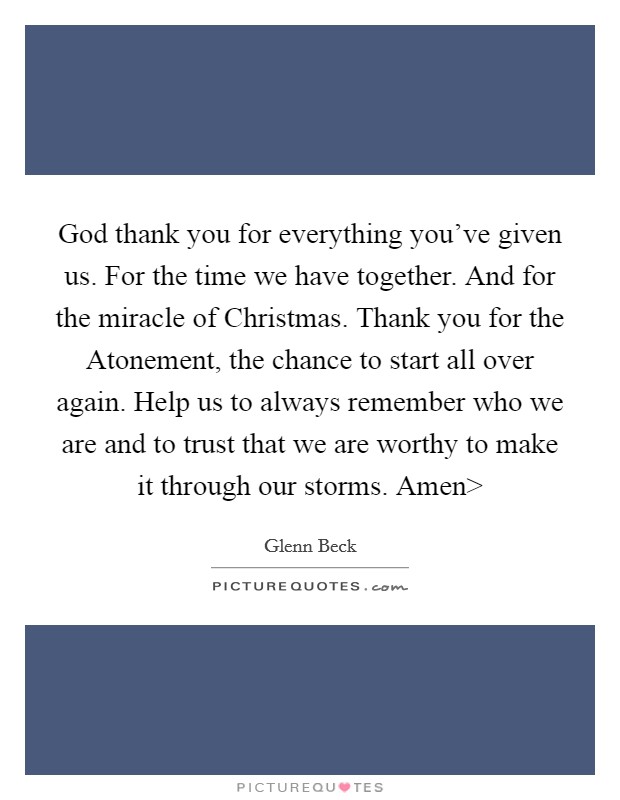 God thank you for everything you've given us. For the time we have together. And for the miracle of Christmas. Thank you for the Atonement, the chance to start all over again. Help us to always remember who we are and to trust that we are worthy to make it through our storms. Amen> Picture Quote #1
