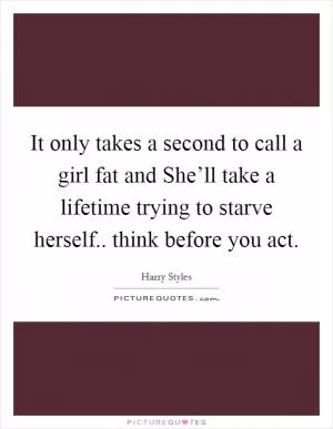 It only takes a second to call a girl fat and She’ll take a lifetime trying to starve herself.. think before you act Picture Quote #1