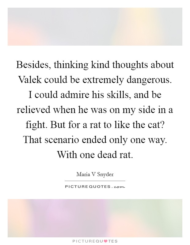 Besides, thinking kind thoughts about Valek could be extremely dangerous. I could admire his skills, and be relieved when he was on my side in a fight. But for a rat to like the cat? That scenario ended only one way. With one dead rat Picture Quote #1