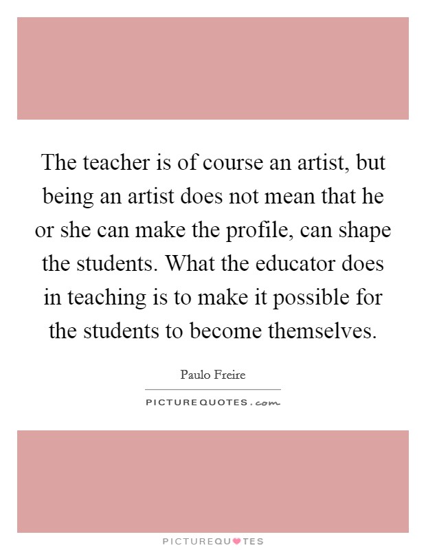 The teacher is of course an artist, but being an artist does not mean that he or she can make the profile, can shape the students. What the educator does in teaching is to make it possible for the students to become themselves Picture Quote #1