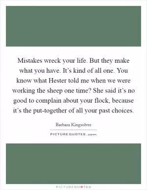Mistakes wreck your life. But they make what you have. It’s kind of all one. You know what Hester told me when we were working the sheep one time? She said it’s no good to complain about your flock, because it’s the put-together of all your past choices Picture Quote #1