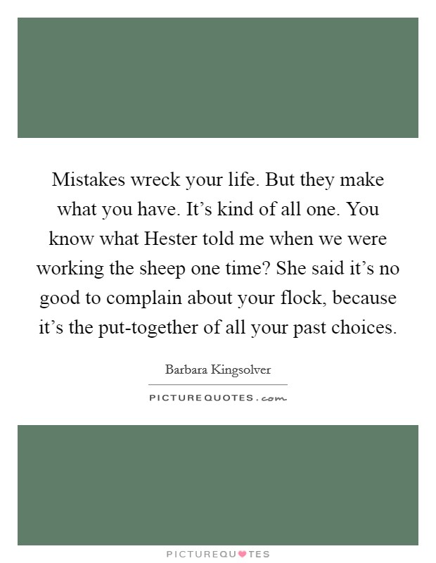 Mistakes wreck your life. But they make what you have. It's kind of all one. You know what Hester told me when we were working the sheep one time? She said it's no good to complain about your flock, because it's the put-together of all your past choices Picture Quote #1