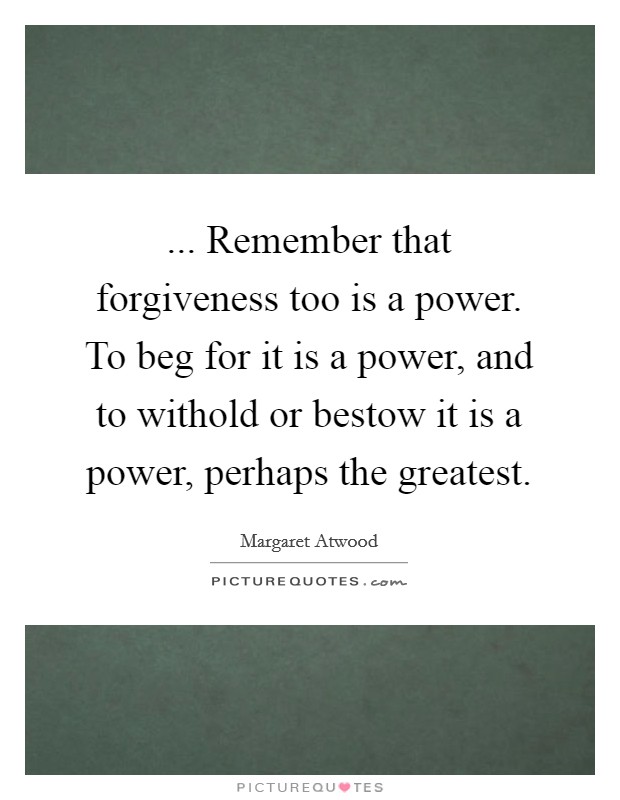 ... Remember that forgiveness too is a power. To beg for it is a power, and to withold or bestow it is a power, perhaps the greatest Picture Quote #1