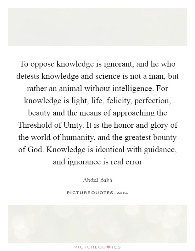 To oppose knowledge is ignorant, and he who detests knowledge and science is not a man, but rather an animal without intelligence. For knowledge is light, life, felicity, perfection, beauty and the means of approaching the Threshold of Unity. It is the honor and glory of the world of humanity, and the greatest bounty of God. Knowledge is identical with guidance, and ignorance is real error Picture Quote #1