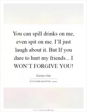 You can spill drinks on me, even spit on me. I’ll just laugh about it. But If you dare to hurt my friends... I WON’T FORGIVE YOU! Picture Quote #1