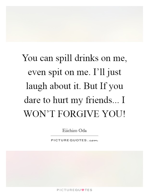 You can spill drinks on me, even spit on me. I'll just laugh about it. But If you dare to hurt my friends... I WON'T FORGIVE YOU! Picture Quote #1