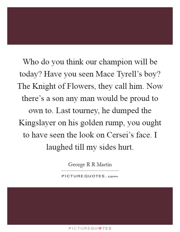 Who do you think our champion will be today? Have you seen Mace Tyrell's boy? The Knight of Flowers, they call him. Now there's a son any man would be proud to own to. Last tourney, he dumped the Kingslayer on his golden rump, you ought to have seen the look on Cersei's face. I laughed till my sides hurt Picture Quote #1