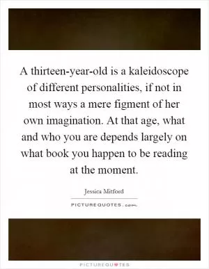 A thirteen-year-old is a kaleidoscope of different personalities, if not in most ways a mere figment of her own imagination. At that age, what and who you are depends largely on what book you happen to be reading at the moment Picture Quote #1