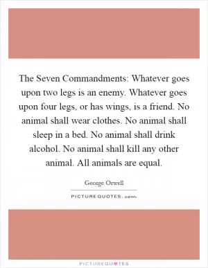 The Seven Commandments: Whatever goes upon two legs is an enemy. Whatever goes upon four legs, or has wings, is a friend. No animal shall wear clothes. No animal shall sleep in a bed. No animal shall drink alcohol. No animal shall kill any other animal. All animals are equal Picture Quote #1
