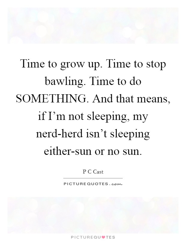 Time to grow up. Time to stop bawling. Time to do SOMETHING. And that means, if I'm not sleeping, my nerd-herd isn't sleeping either-sun or no sun Picture Quote #1
