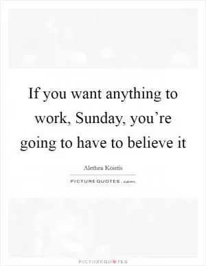 If you want anything to work, Sunday, you’re going to have to believe it Picture Quote #1