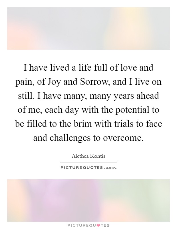 I have lived a life full of love and pain, of Joy and Sorrow, and I live on still. I have many, many years ahead of me, each day with the potential to be filled to the brim with trials to face and challenges to overcome Picture Quote #1