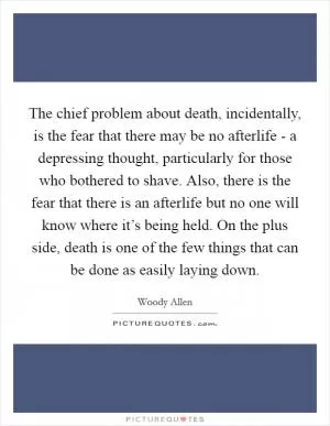 The chief problem about death, incidentally, is the fear that there may be no afterlife - a depressing thought, particularly for those who bothered to shave. Also, there is the fear that there is an afterlife but no one will know where it’s being held. On the plus side, death is one of the few things that can be done as easily laying down Picture Quote #1